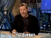  ты дурак?