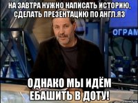 на завтра нужно написать историю, сделать презентацию по англ.яз однако мы идём ебашить в доту!