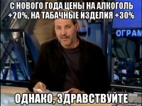 с нового года цены на алкоголь +20%, на табачные изделия +30% однако, здравствуйте