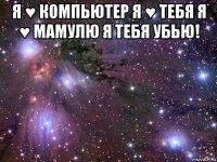 я ♥ компьютер я ♥ тебя я ♥ мамулю я тебя убью! 