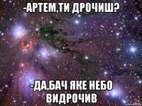 -артем,ти дрочиш? -да,бач яке небо видрочив