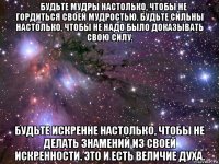 ​будьте мудры настолько, чтобы не гордиться своей мудростью. будьте сильны настолько, чтобы не надо было доказывать свою силу. будьте искренне настолько, чтобы не делать знамений из своей искренности. это и есть величие духа.