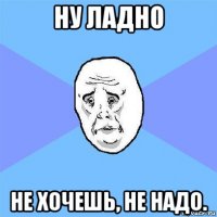 ну ладно не хочешь, не надо.