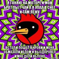 я гоняю на моторе и мой брат пьет чай а я упал в снег и там лежу встал и пошел в крови и меня обмазали йедом и выздоровел и мне дали яблоко