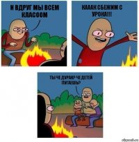 и вдруг мы всем класоом кааак сбежим с урока!!! ты че дурак? че детей пугаешь?