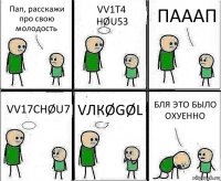 Пап, расскажи про свою молодость VV1T4 HØU53 ПАААП VV17CHØU7 VЛКØGØL БЛЯ ЭТО БЫЛО ОХУЕННО