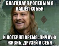 благодаря ролевым я нашёл хобби и потерял время, личную жизнь, друзей и себя