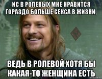 nc в ролевых мне нравится гораздо больше секса в жизни, ведь в ролевой хотя бы какая-то женщина есть