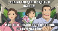 - хватит так долго сидеть в ванной! - мам, но я люблю воду, я должна стать её частью!