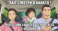 - пап, смотри я канато ! - кто? с ума сошел, быстро слезь с балкона!