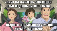 - либо ты убираешь этих кошек, либо уходишь вместе с ними! - ладно! я переезжаю в сакурасо вместе с кошками!