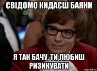 свідомо кидаєш баяни я так бачу, ти любиш ризикувати