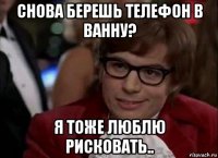 снова берешь телефон в ванну? я тоже люблю рисковать..