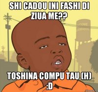 shi cadou ini fashi di ziua me?? toshina compu tau (h) :d