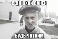 с днюхой санек будь чотким