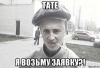 тате я возьму заявку?!