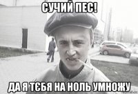 сучий пес! да я тєбя на ноль умножу