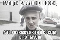 галя,ти багато не говори, а то розкажу як ти в сосіда в рот брала