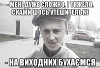 - мені дуже сложно. і тяжело. скажи шось утешительне - на виходних бухаємся