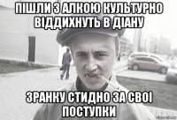 пішли з алкою культурно віддихнуть в діану зранку стидно за своі поступки