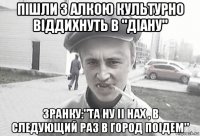 пішли з алкою культурно віддихнуть в "діану" зранку:"та ну іі нах , в следующий раз в город поідем"