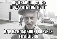 не чекай, шо хтось подарить тобі квіти йди на кладбіще і воруй їх, глупенька