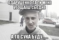 одарушенко та ти мене угощаеш сьодне а то сука буду .....