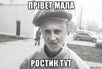 прівет мала ростик тут