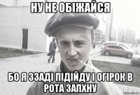 ну не обіжайся бо я ззаді підійду і огірок в рота запхну