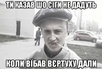 ти казав шо сіги не дадуть коли вїбав вєртуху дали