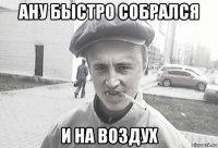 ану быстро собрался и на воздух