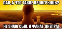 пап, а что такое проигрышь? не знаю сын, я фанат днепра!