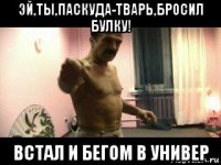 эй,ты,паскуда-тварь,бросил булку! встал и бегом в универ