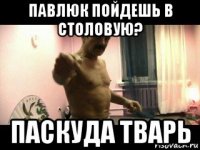 павлюк пойдешь в столовую? паскуда тварь