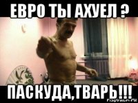 евро ты ахуел ? паскуда,тварь!!!