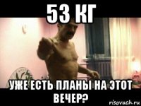 53 кг уже есть планы на этот вечер?