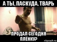 а ты, паскуда, тварь продал сегодня плёнку?