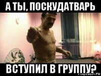 а ты, поскудатварь вступил в группу?