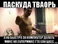 паскуда тваорь а ну быстро за компкутер делать микс на супермикс гта сан басс