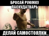 бросай руюмку паскудатварь делай самостоялки