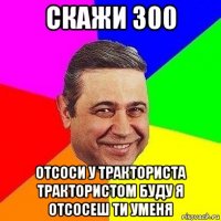 скажи 300 отсоси у тракториста трактористом буду я отсосеш ти уменя