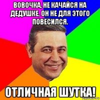 вовочка, не качайся на дедушке, он не для этого повесился. отличная шутка!