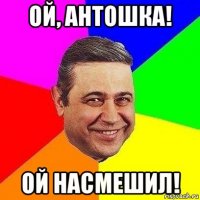 ой, антошка! ой насмешил!