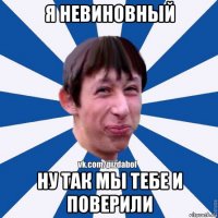 я невиновный ну так мы тебе и поверили