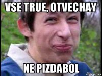 vse true, otvechay ne pizdabol