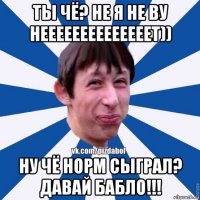 ты чё? не я не ву неееееееееееееет)) ну чё норм сыграл? давай бабло!!!