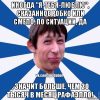 иногда "я-тебя-люблю", сказанное робко или смело, по ситуации, да , значит больше, чем 20 тысяч в месяц рафаэлло!