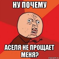 ну почему аселя не прощает меня?