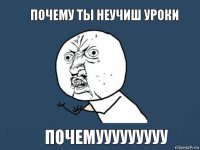 ПОЧЕМУ ТЫ НЕУЧИШ УРОКИ ПОЧЕМУУУУУУУУУ