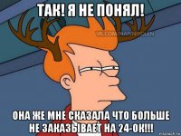 так! я не понял! она же мне сказала что больше не заказывает на 24-ок!!!